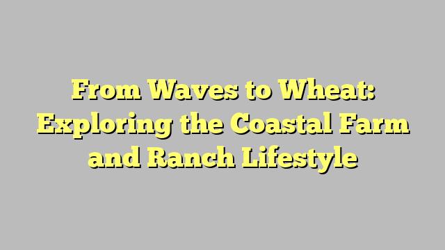From Waves to Wheat: Exploring the Coastal Farm and Ranch Lifestyle
