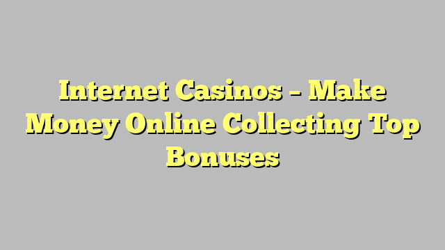 Internet Casinos – Make Money Online Collecting Top Bonuses