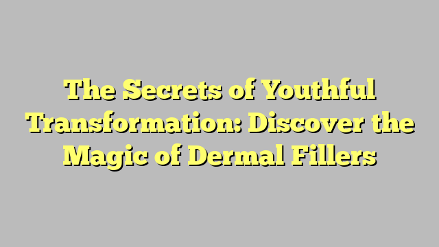 The Secrets of Youthful Transformation: Discover the Magic of Dermal Fillers