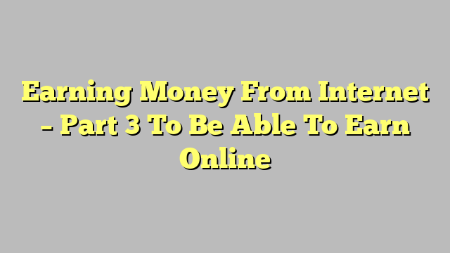 Earning Money From Internet – Part 3 To Be Able To Earn Online