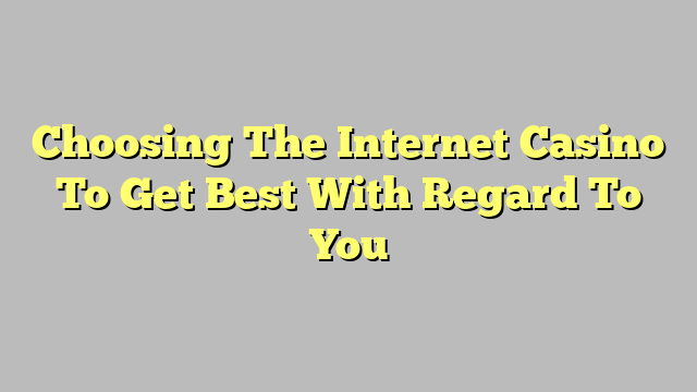 Choosing The Internet Casino To Get Best With Regard To You