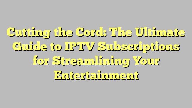 Cutting the Cord: The Ultimate Guide to IPTV Subscriptions for Streamlining Your Entertainment